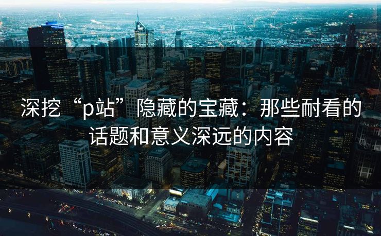 深挖“p站”隐藏的宝藏：那些耐看的话题和意义深远的内容-第1张图片-p站短视频 - p站助手精选网