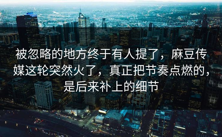被忽略的地方终于有人提了，麻豆传媒这轮突然火了，真正把节奏点燃的，是后来补上的细节-第1张图片-p站短视频 - p站助手精选网
