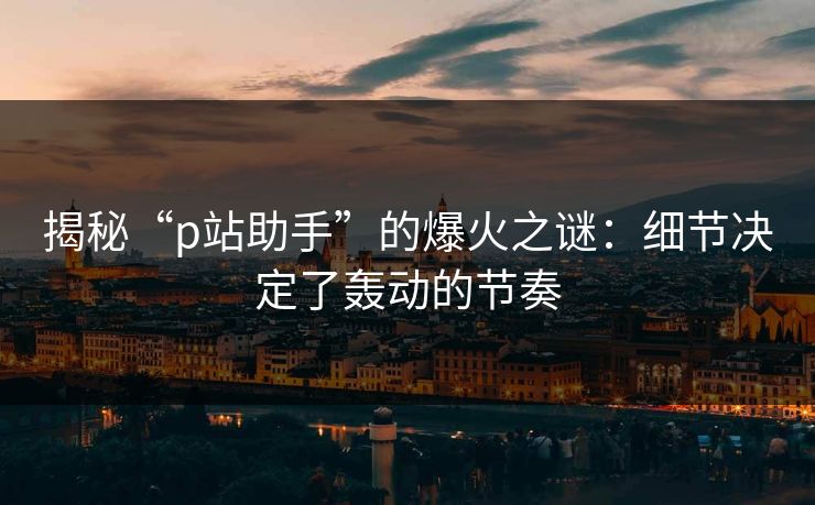 揭秘“p站助手”的爆火之谜:细节决定了轰动的节奏-第1张图片-p站短视频 - p站助手精选网 揭秘“p站助手”的爆火之谜:细节决定了轰动的节奏-第1张图片-p站短视频 - p站助手精选网
