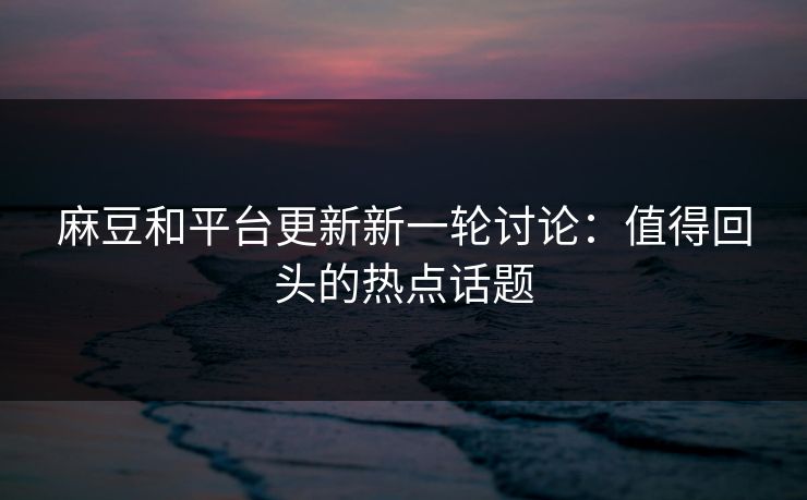 麻豆和平台更新新一轮讨论：值得回头的热点话题-第1张图片-p站短视频 - p站助手精选网