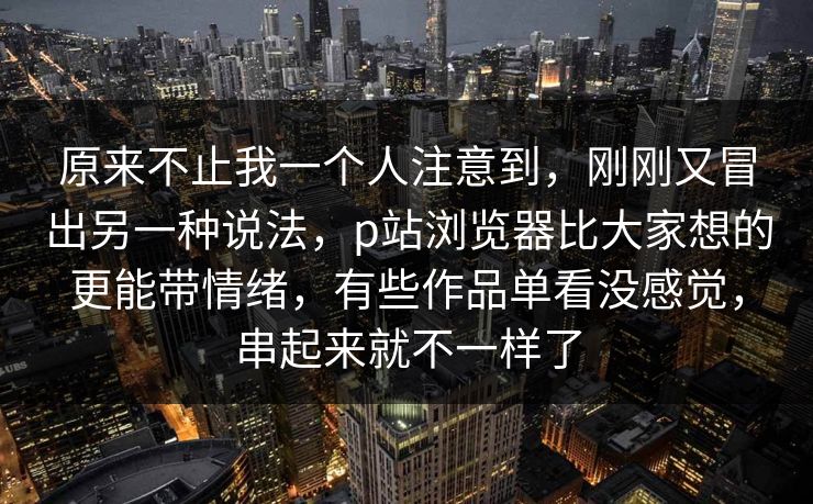 原来不止我一个人注意到,刚刚又冒出另一种说法,p站浏览器比大家想的更能带情绪,有些作品单看没感觉,串起来就不一样了-第1张图片-p站短视频 - p站助手精选网 原来不止我一个人注意到,刚刚又冒出另一种说法,p站浏览器比大家想的更能带情绪,有些作品单看没感觉,串起来就不一样了-第1张图片-p站短视频 - p站助手精选网