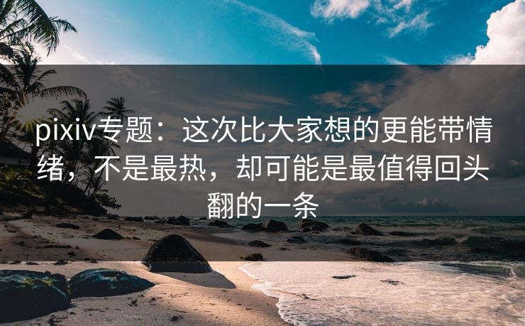 pixiv专题：这次比大家想的更能带情绪，不是最热，却可能是最值得回头翻的一条-第1张图片-p站短视频 - p站助手精选网