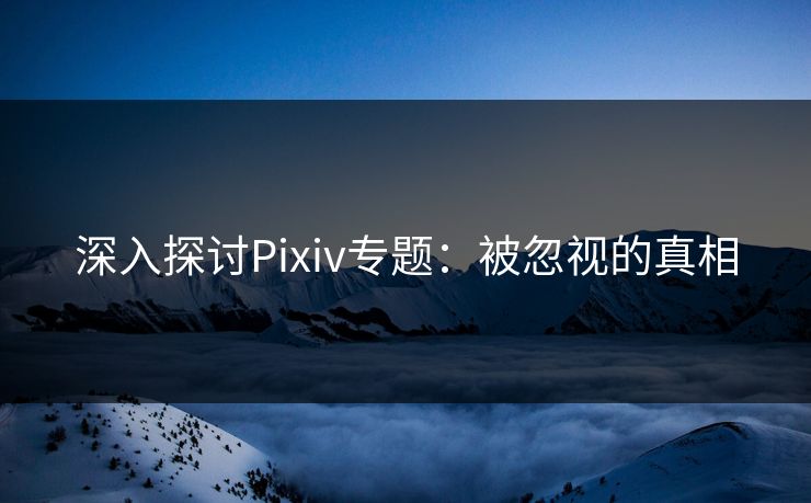 深入探讨Pixiv专题：被忽视的真相-第1张图片-p站短视频 - p站助手精选网