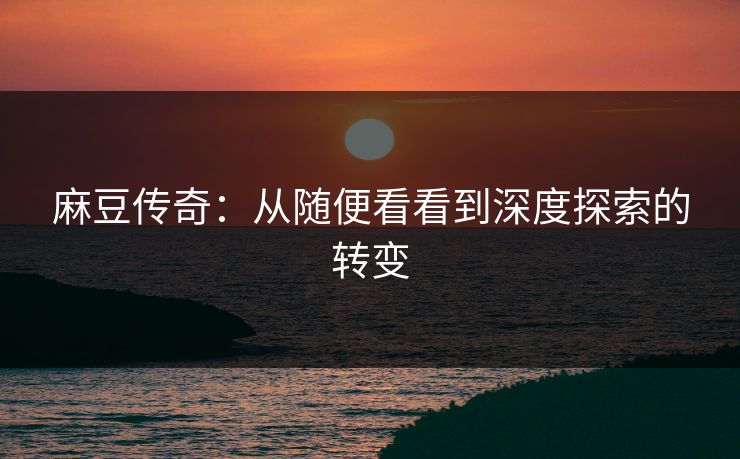 麻豆传奇：从随便看看到深度探索的转变-第1张图片-p站短视频 - p站助手精选网