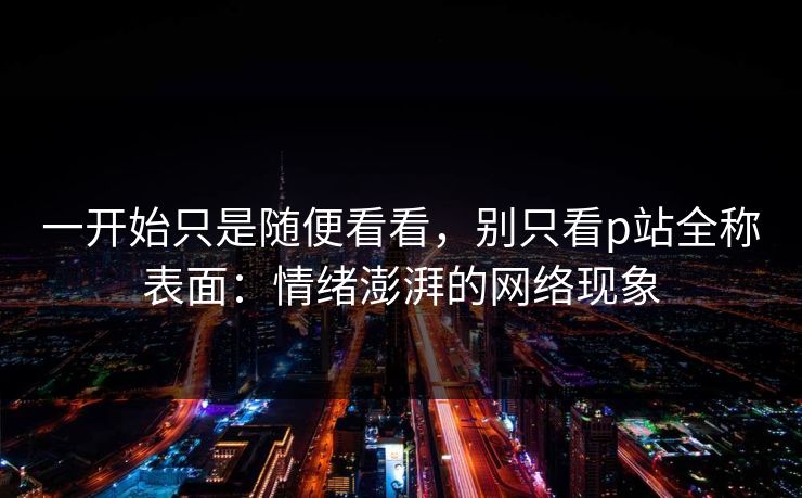 一开始只是随便看看，别只看p站全称表面：情绪澎湃的网络现象-第1张图片-p站短视频 - p站助手精选网
