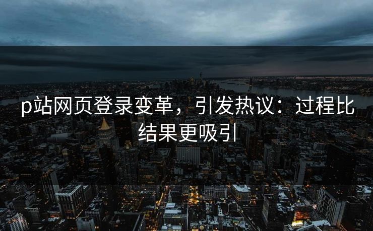 p站网页登录变革，引发热议：过程比结果更吸引-第1张图片-p站短视频 - p站助手精选网