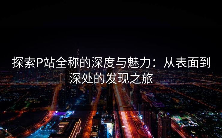 探索P站全称的深度与魅力：从表面到深处的发现之旅-第1张图片-p站短视频 - p站助手精选网