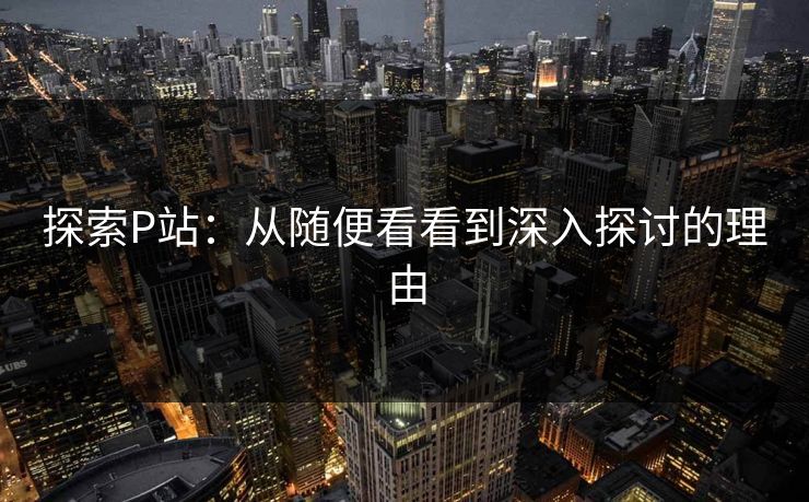 探索P站：从随便看看到深入探讨的理由-第1张图片-p站短视频 - p站助手精选网