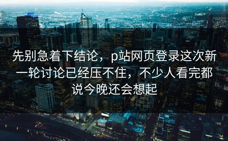 先别急着下结论，p站网页登录这次新一轮讨论已经压不住，不少人看完都说今晚还会想起-第1张图片-p站短视频 - p站助手精选网