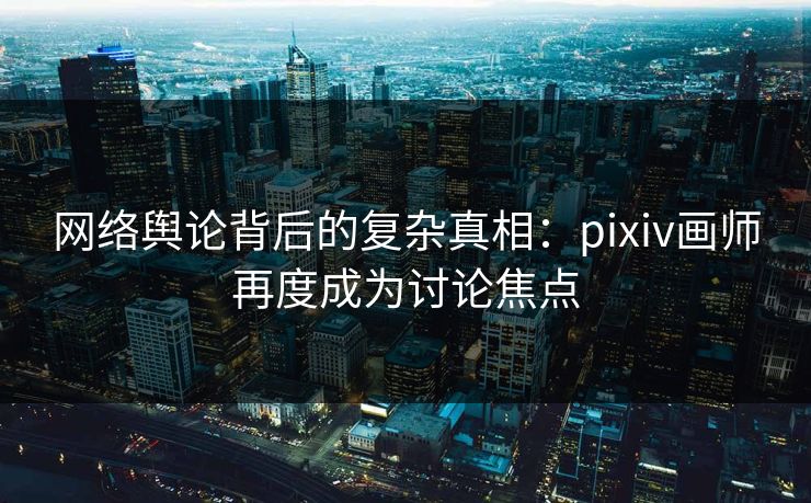 网络舆论背后的复杂真相：pixiv画师再度成为讨论焦点-第1张图片-p站短视频 - p站助手精选网