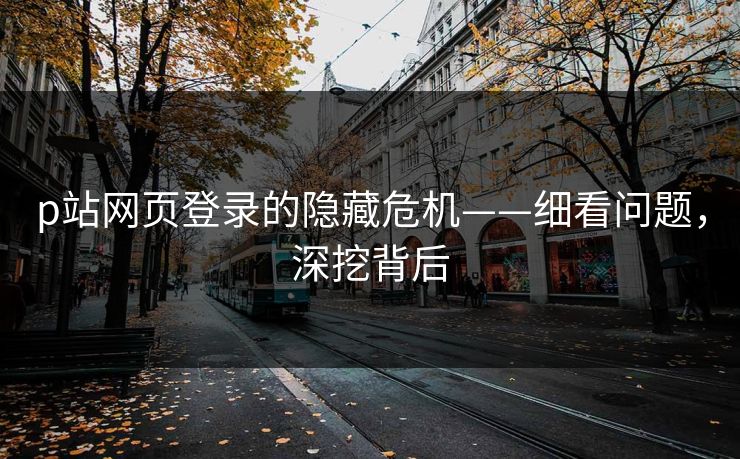 p站网页登录的隐藏危机——细看问题，深挖背后-第1张图片-p站短视频 - p站助手精选网