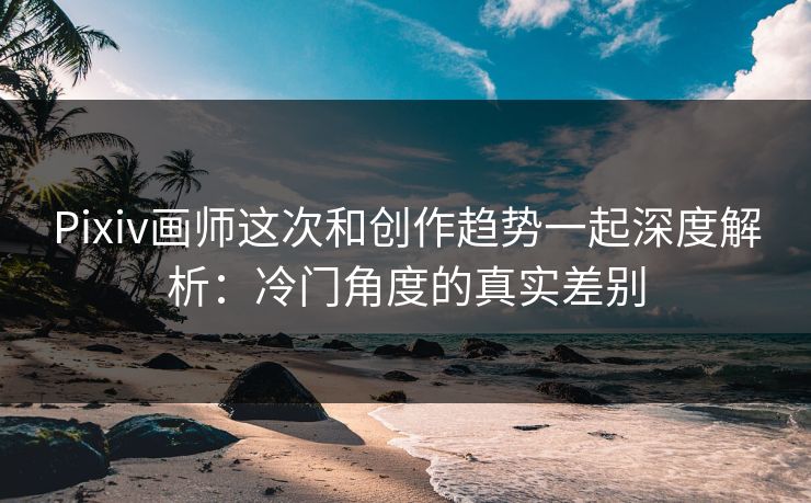 Pixiv画师这次和创作趋势一起深度解析：冷门角度的真实差别-第1张图片-p站短视频 - p站助手精选网