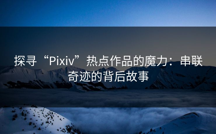 探寻“Pixiv”热点作品的魔力：串联奇迹的背后故事-第1张图片-p站短视频 - p站助手精选网