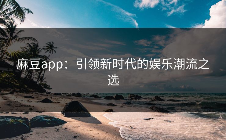 麻豆app：引领新时代的娱乐潮流之选-第1张图片-p站短视频 - p站助手精选网