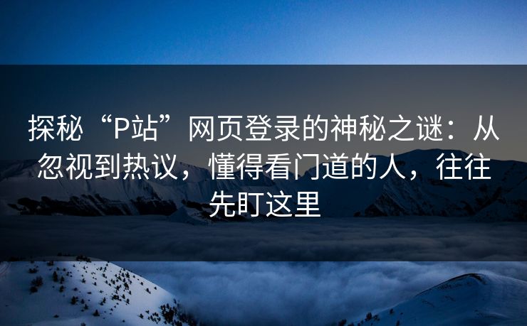 探秘“P站”网页登录的神秘之谜：从忽视到热议，懂得看门道的人，往往先盯这里-第1张图片-p站短视频 - p站助手精选网
