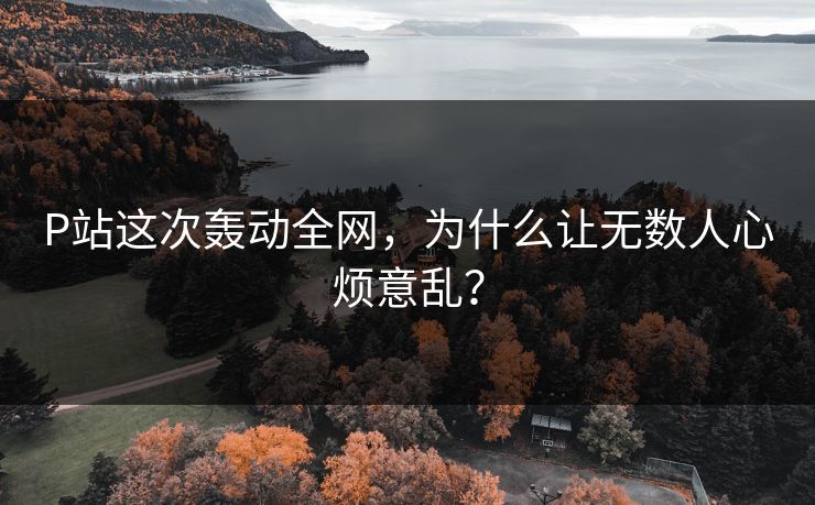 P站这次轰动全网，为什么让无数人心烦意乱？-第1张图片-p站短视频 - p站助手精选网