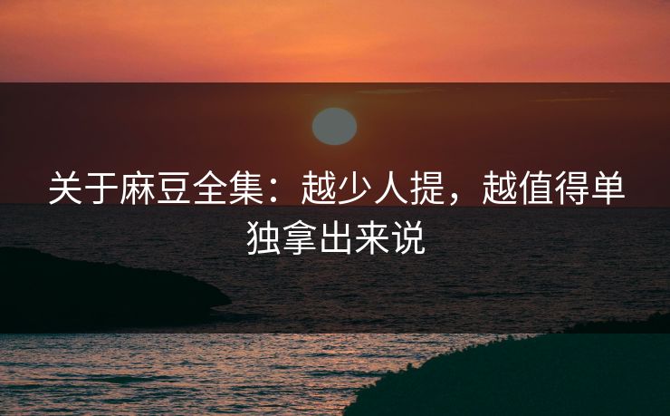 关于麻豆全集：越少人提，越值得单独拿出来说-第1张图片-p站短视频 - p站助手精选网