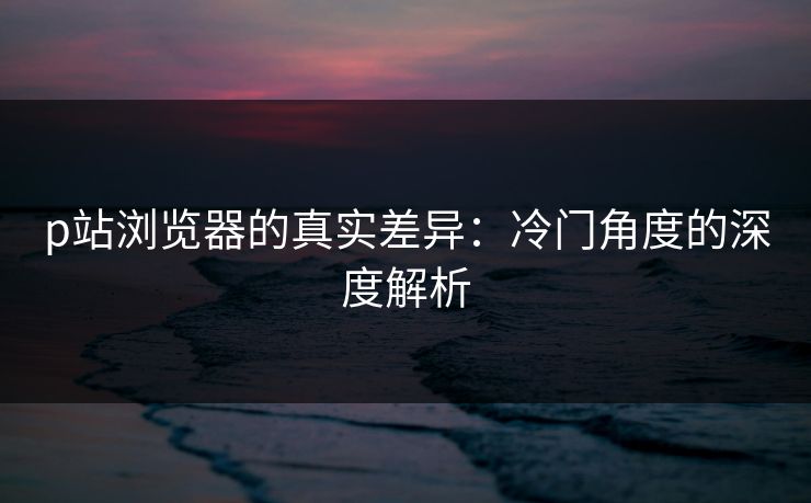 p站浏览器的真实差异：冷门角度的深度解析-第1张图片-p站短视频 - p站助手精选网