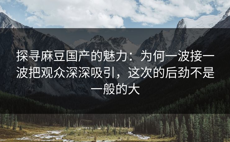 探寻麻豆国产的魅力：为何一波接一波把观众深深吸引，这次的后劲不是一般的大-第1张图片-p站短视频 - p站助手精选网