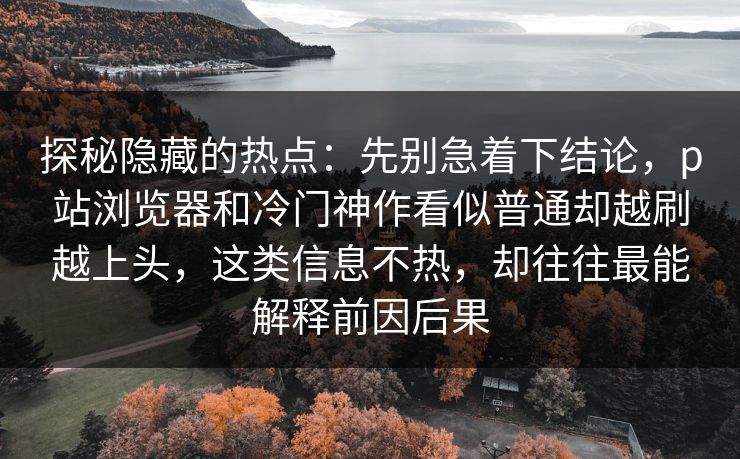 探秘隐藏的热点：先别急着下结论，p站浏览器和冷门神作看似普通却越刷越上头，这类信息不热，却往往最能解释前因后果-第1张图片-p站短视频 - p站助手精选网