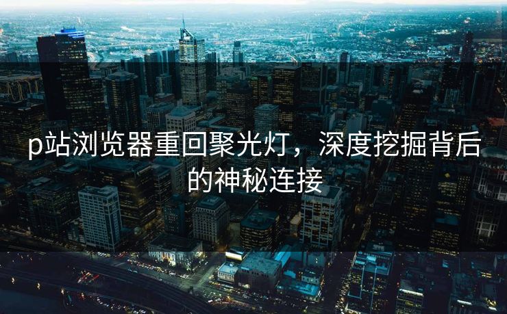 p站浏览器重回聚光灯，深度挖掘背后的神秘连接-第1张图片-p站短视频 - p站助手精选网