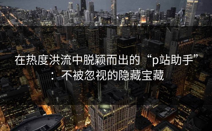 在热度洪流中脱颖而出的“p站助手”：不被忽视的隐藏宝藏-第1张图片-p站短视频 - p站助手精选网