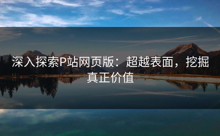深入探索P站网页版：超越表面，挖掘真正价值-第1张图片-p站短视频 - p站助手精选网