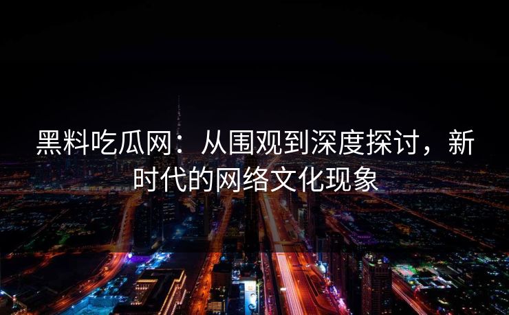 黑料吃瓜网：从围观到深度探讨，新时代的网络文化现象-第1张图片-p站短视频 - p站助手精选网