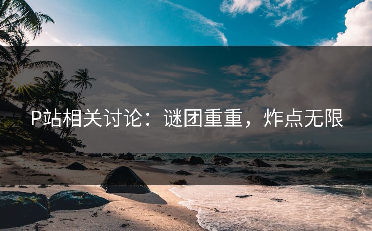 P站相关讨论：谜团重重，炸点无限-第1张图片-p站短视频 - p站助手精选网