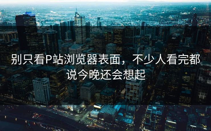 别只看P站浏览器表面，不少人看完都说今晚还会想起-第1张图片-p站短视频 - p站助手精选网