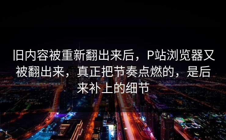 旧内容被重新翻出来后，P站浏览器又被翻出来，真正把节奏点燃的，是后来补上的细节-第1张图片-p站短视频 - p站助手精选网