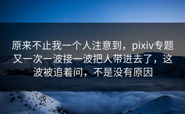 原来不止我一个人注意到，pixiv专题又一次一波接一波把人带进去了，这波被追着问，不是没有原因-第1张图片-p站短视频 - p站助手精选网