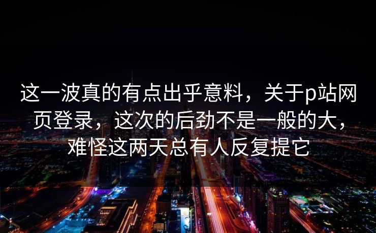 这一波真的有点出乎意料，关于p站网页登录，这次的后劲不是一般的大，难怪这两天总有人反复提它-第1张图片-p站短视频 - p站助手精选网