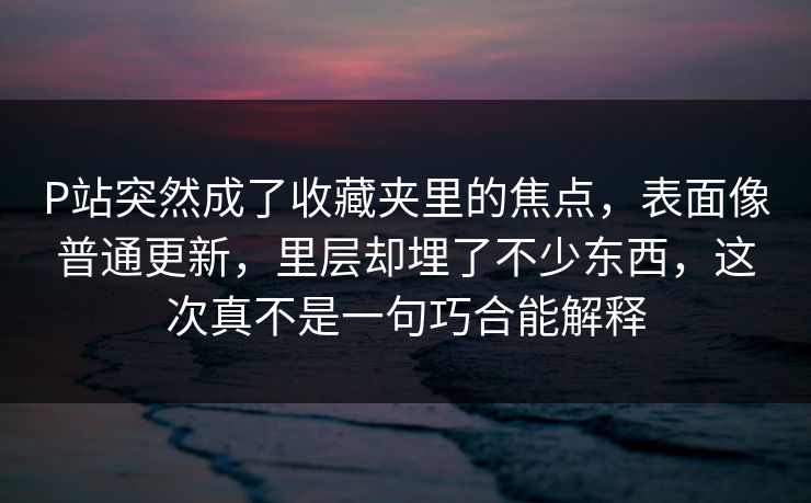 P站突然成了收藏夹里的焦点，表面像普通更新，里层却埋了不少东西，这次真不是一句巧合能解释-第1张图片-p站短视频 - p站助手精选网