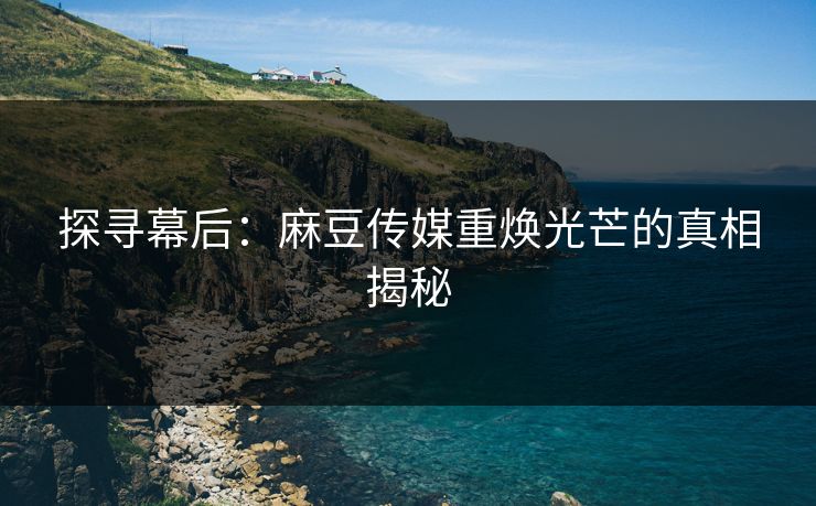 探寻幕后：麻豆传媒重焕光芒的真相揭秘-第1张图片-p站短视频 - p站助手精选网