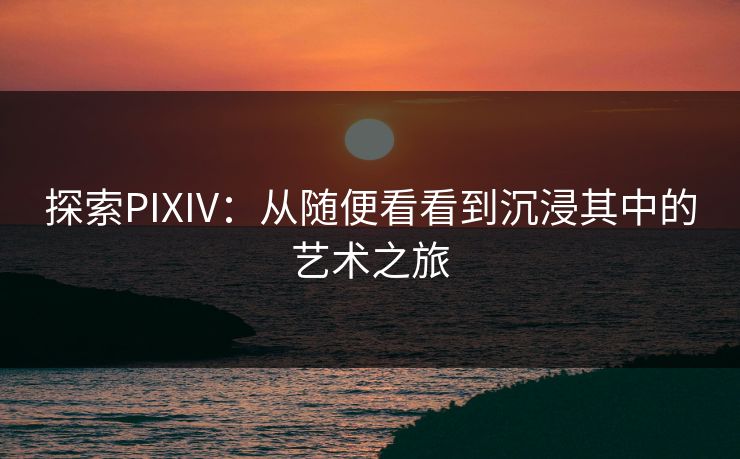 探索PIXIV：从随便看看到沉浸其中的艺术之旅-第1张图片-p站短视频 - p站助手精选网