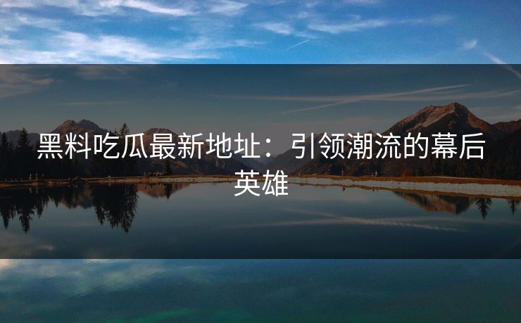黑料吃瓜最新地址：引领潮流的幕后英雄-第1张图片-p站短视频 - p站助手精选网