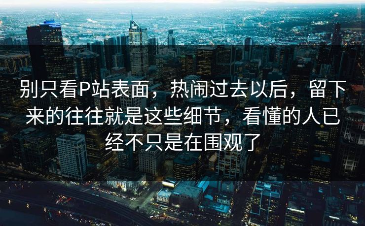 别只看P站表面，热闹过去以后，留下来的往往就是这些细节，看懂的人已经不只是在围观了-第1张图片-p站短视频 - p站助手精选网