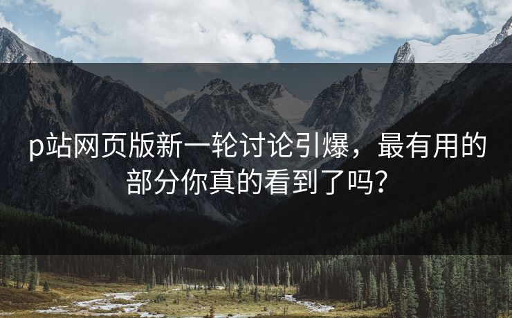 p站网页版新一轮讨论引爆，最有用的部分你真的看到了吗？-第1张图片-p站短视频 - p站助手精选网