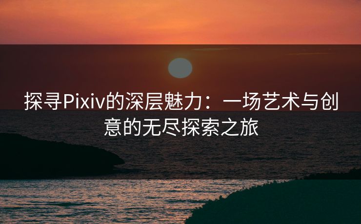 探寻Pixiv的深层魅力：一场艺术与创意的无尽探索之旅-第1张图片-p站短视频 - p站助手精选网