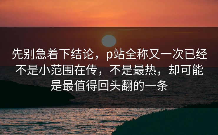 先别急着下结论，p站全称又一次已经不是小范围在传，不是最热，却可能是最值得回头翻的一条-第1张图片-p站短视频 - p站助手精选网