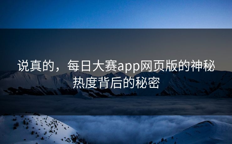 说真的，每日大赛app网页版的神秘热度背后的秘密-第1张图片-p站短视频 - p站助手精选网