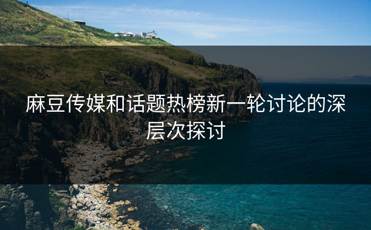 麻豆传媒和话题热榜新一轮讨论的深层次探讨-第1张图片-p站短视频 - p站助手精选网