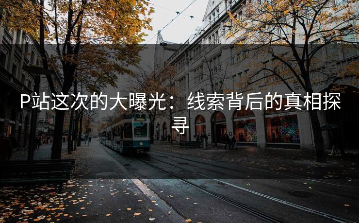P站这次的大曝光：线索背后的真相探寻-第1张图片-p站短视频 - p站助手精选网