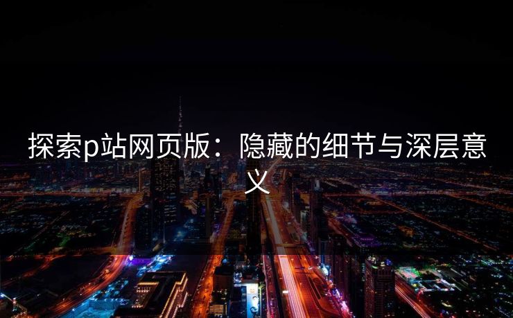 探索p站网页版：隐藏的细节与深层意义-第1张图片-p站短视频 - p站助手精选网