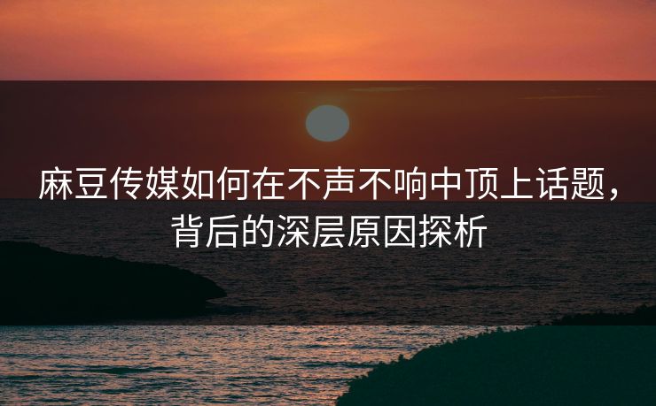麻豆传媒如何在不声不响中顶上话题，背后的深层原因探析-第1张图片-p站短视频 - p站助手精选网