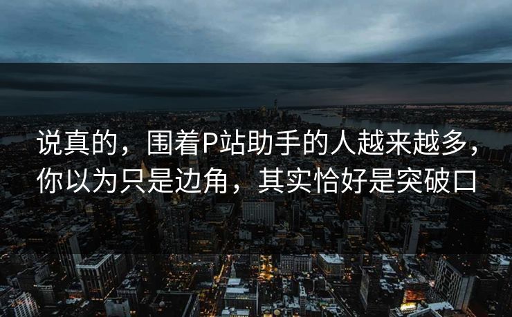 说真的，围着P站助手的人越来越多，你以为只是边角，其实恰好是突破口-第1张图片-p站短视频 - p站助手精选网