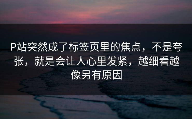 P站突然成了标签页里的焦点，不是夸张，就是会让人心里发紧，越细看越像另有原因-第1张图片-p站短视频 - p站助手精选网