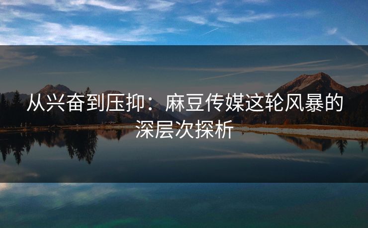 从兴奋到压抑:麻豆传媒这轮风暴的深层次探析-第1张图片-p站短视频 - p站助手精选网 从兴奋到压抑:麻豆传媒这轮风暴的深层次探析-第1张图片-p站短视频 - p站助手精选网