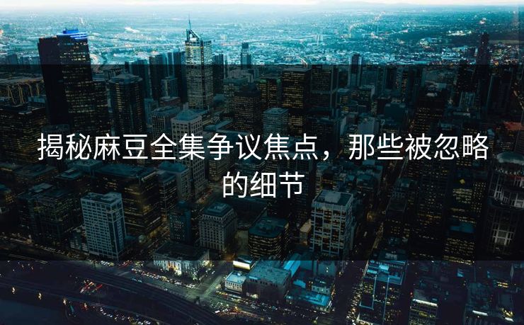 揭秘麻豆全集争议焦点，那些被忽略的细节-第1张图片-p站短视频 - p站助手精选网